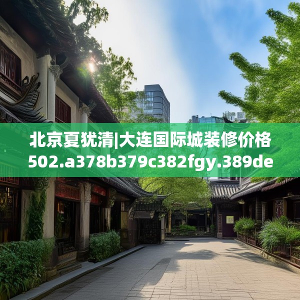 北京夏犹清|大连国际城装修价格502.a378b379c382fgy.389dewqe