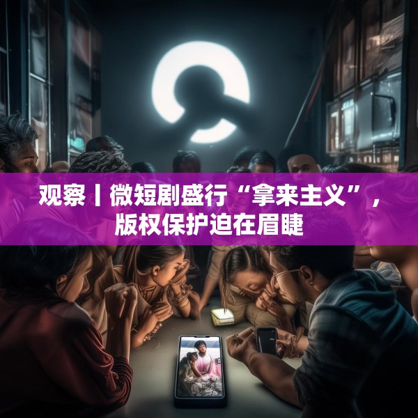 观察丨微短剧盛行“拿来主义”，版权保护迫在眉睫