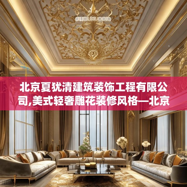 北京夏犹清建筑装饰工程有限公司,美式轻奢雕花装修风格—北京夏犹清建筑装饰工程有限公司188.a64b65c68fgy.75wew