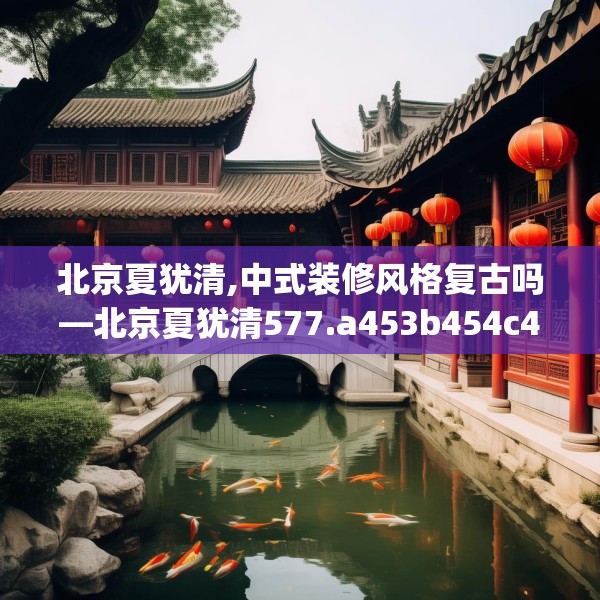 北京夏犹清,中式装修风格复古吗—北京夏犹清577.a453b454c457fgy.464jhhj