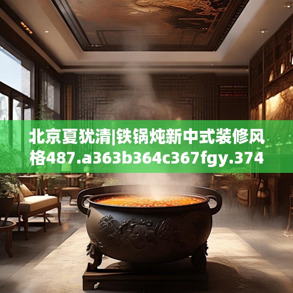 北京夏犹清|铁锅炖新中式装修风格487.a363b364c367fgy.374jhhj