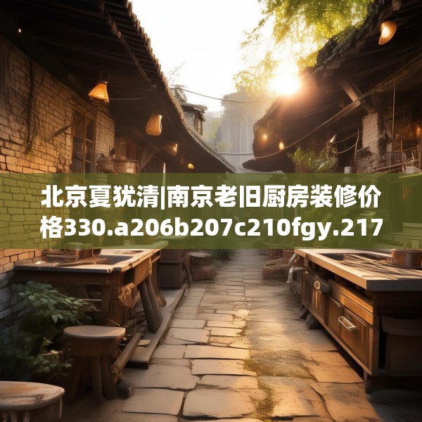 北京夏犹清|南京老旧厨房装修价格330.a206b207c210fgy.217dsfds