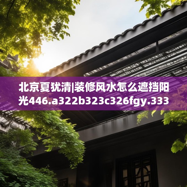 北京夏犹清|装修风水怎么遮挡阳光446.a322b323c326fgy.333xczxv