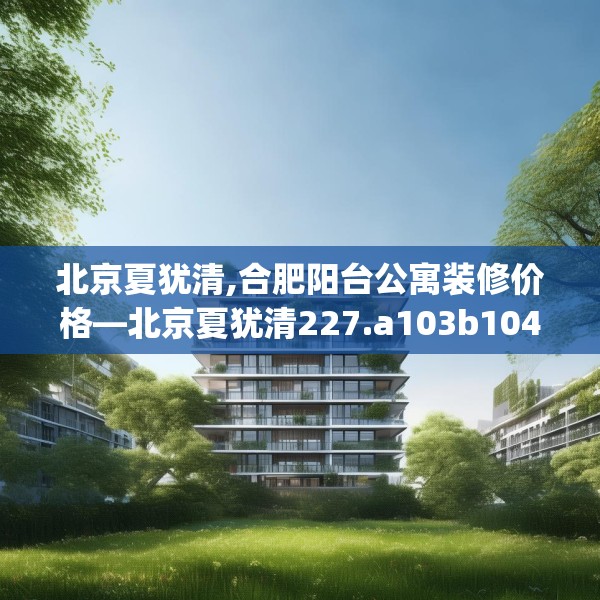 北京夏犹清,合肥阳台公寓装修价格—北京夏犹清227.a103b104c107fgy.114cvcx