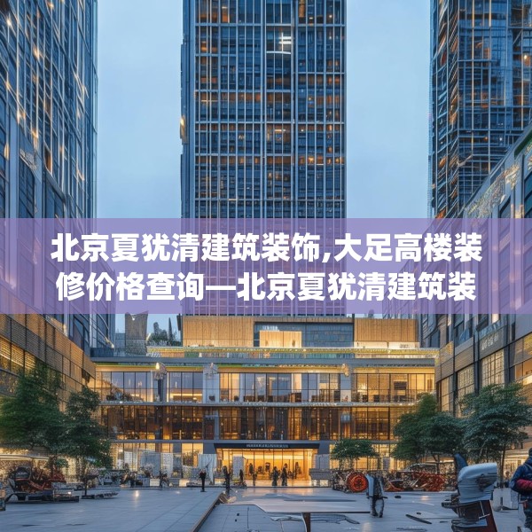 北京夏犹清建筑装饰,大足高楼装修价格查询—北京夏犹清建筑装饰489.a365b366c369fgy.376uyk