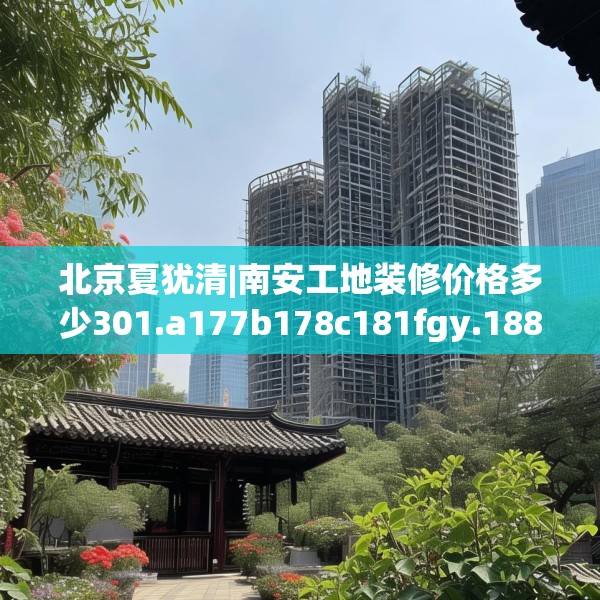 北京夏犹清|南安工地装修价格多少301.a177b178c181fgy.188poiy
