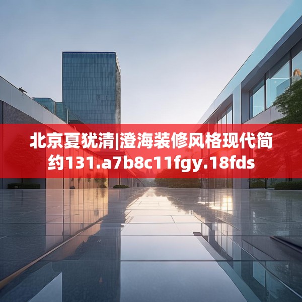 北京夏犹清|澄海装修风格现代简约131.a7b8c11fgy.18fds