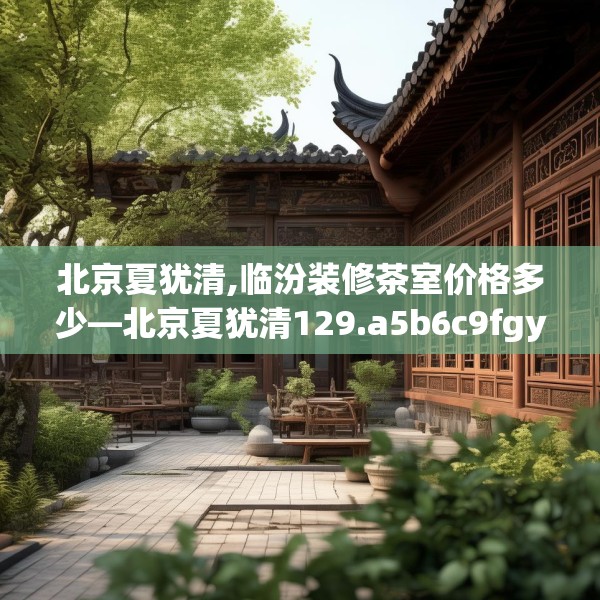 北京夏犹清,临汾装修茶室价格多少—北京夏犹清129.a5b6c9fgy.16uyk