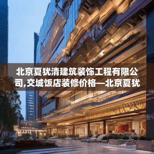 北京夏犹清建筑装饰工程有限公司,交城饭店装修价格—北京夏犹清建筑装饰工程有限公司243.a119b120c123fgy.130fghfd