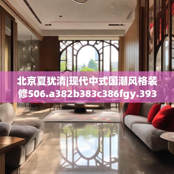 北京夏犹清|现代中式国潮风格装修506.a382b383c386fgy.39376663
