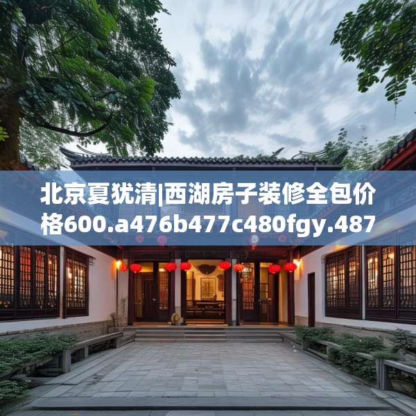 北京夏犹清|西湖房子装修全包价格600.a476b477c480fgy.487dsfds