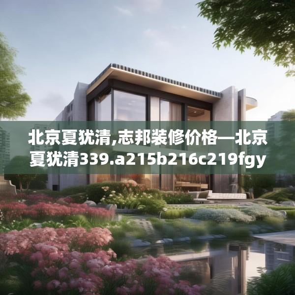 北京夏犹清,志邦装修价格—北京夏犹清339.a215b216c219fgy.226fhsg