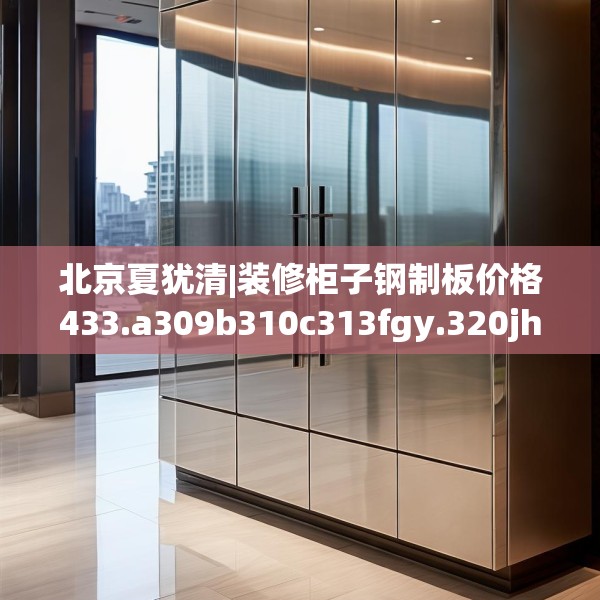 北京夏犹清|装修柜子钢制板价格433.a309b310c313fgy.320jhhj