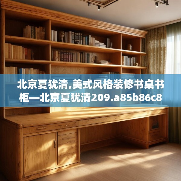 北京夏犹清,美式风格装修书桌书柜—北京夏犹清209.a85b86c89fgy.96cvcx