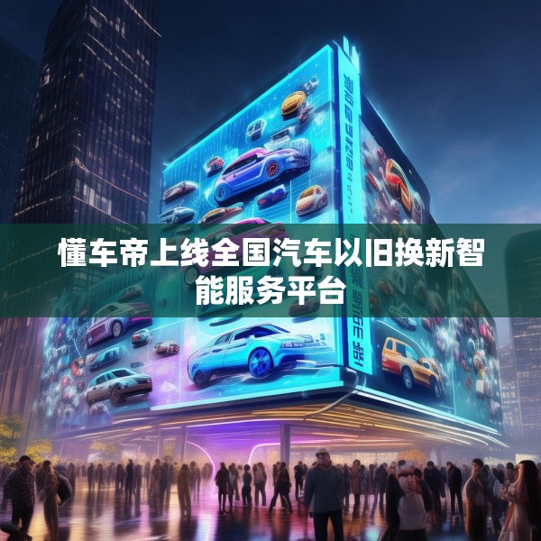 懂车帝上线全国汽车以旧换新智能服务平台