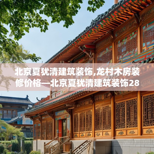 北京夏犹清建筑装饰,龙村木房装修价格—北京夏犹清建筑装饰282.a158b159c162fgy.169lkjl