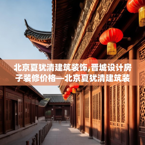 北京夏犹清建筑装饰,晋城设计房子装修价格—北京夏犹清建筑装饰292.a168b169c172fgy.179htyj