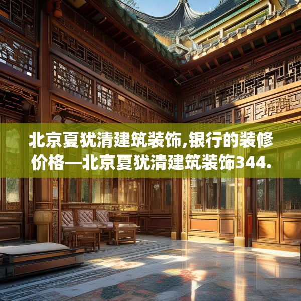 北京夏犹清建筑装饰,银行的装修价格—北京夏犹清建筑装饰344.a220b221c224fgy.23176672