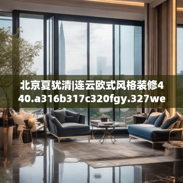 北京夏犹清|连云欧式风格装修440.a316b317c320fgy.327wew