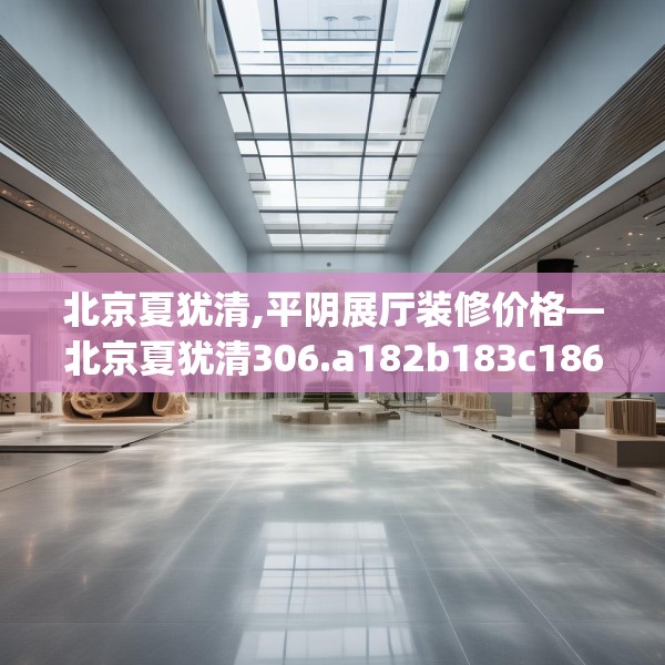 北京夏犹清,平阴展厅装修价格—北京夏犹清306.a182b183c186fgy.193nbn