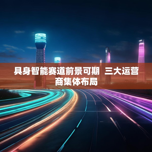 具身智能赛道前景可期  三大运营商集体布局