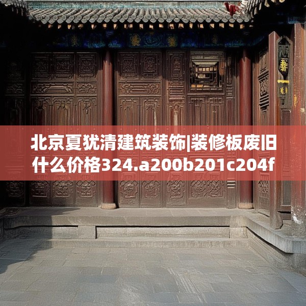 北京夏犹清建筑装饰|装修板废旧什么价格324.a200b201c204fgy.211nbn