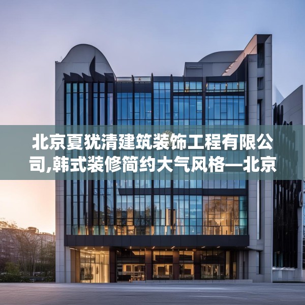 北京夏犹清建筑装饰工程有限公司,韩式装修简约大气风格—北京夏犹清建筑装饰工程有限公司538.a414b415c418fgy.425dewqe