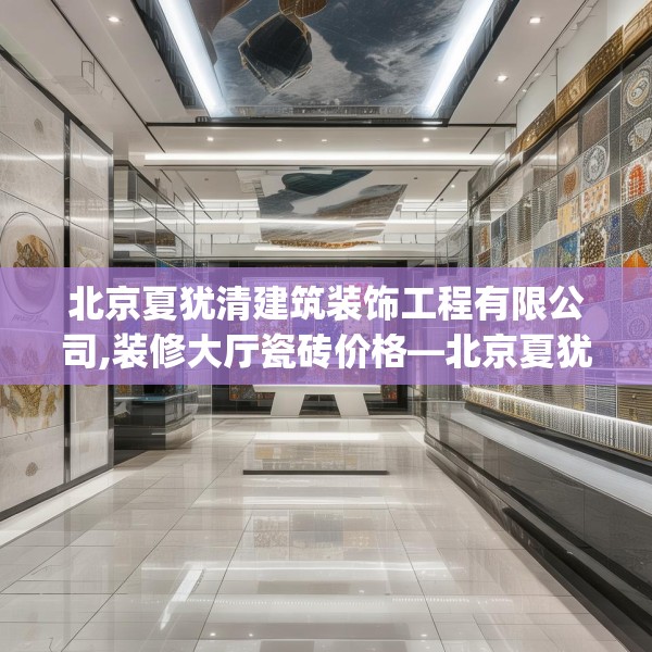 北京夏犹清建筑装饰工程有限公司,装修大厅瓷砖价格—北京夏犹清建筑装饰工程有限公司308.a184b185c188fgy.19576674