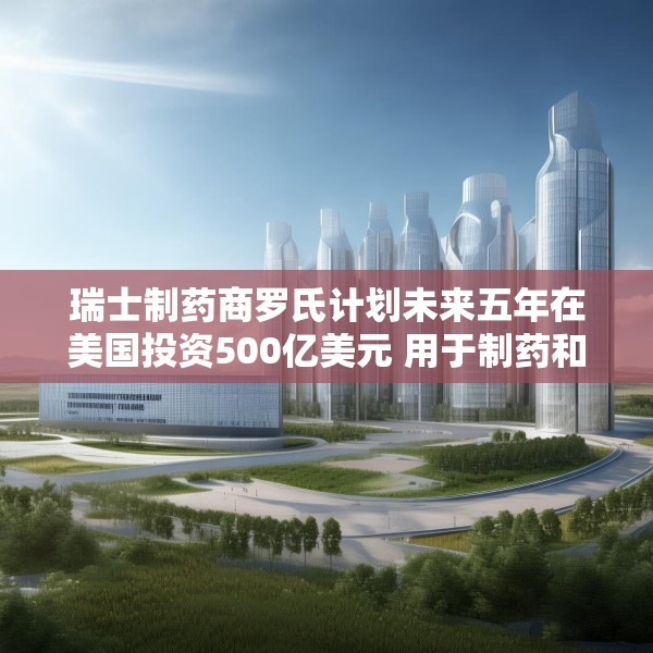 瑞士制药商罗氏计划未来五年在美国投资500亿美元 用于制药和诊断业务