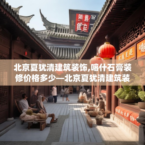 北京夏犹清建筑装饰,喀什石膏装修价格多少—北京夏犹清建筑装饰299.a175b176c179fgy.186cvcx
