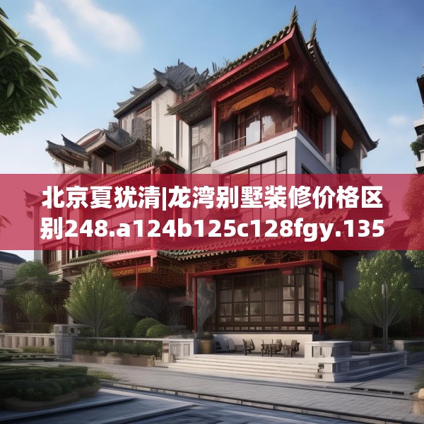 北京夏犹清|龙湾别墅装修价格区别248.a124b125c128fgy.135xczxv