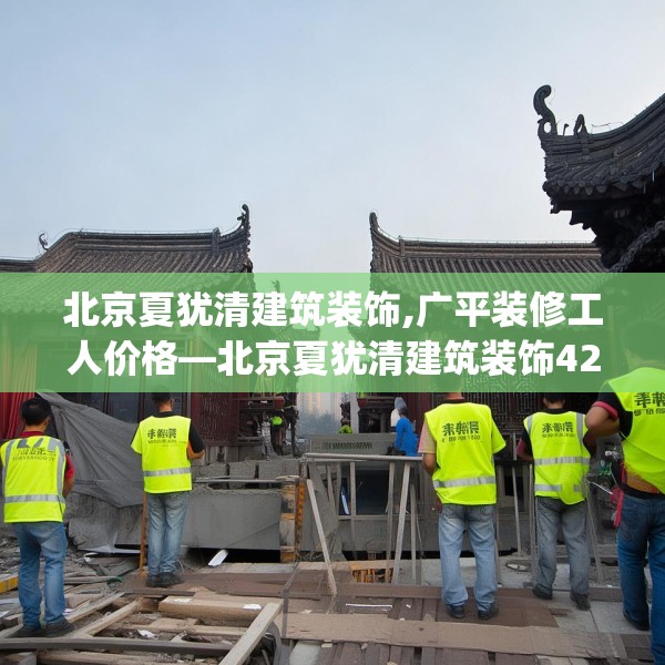 北京夏犹清建筑装饰,广平装修工人价格—北京夏犹清建筑装饰423.a299b300c303fgy.310fghfd