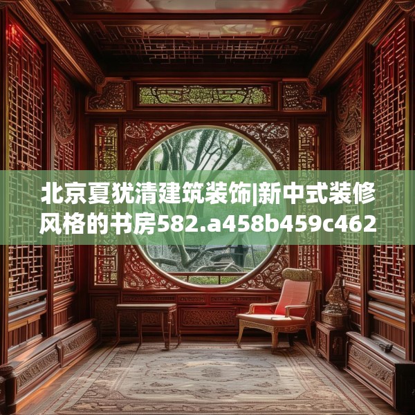 北京夏犹清建筑装饰|新中式装修风格的书房582.a458b459c462fgy.469dsfds