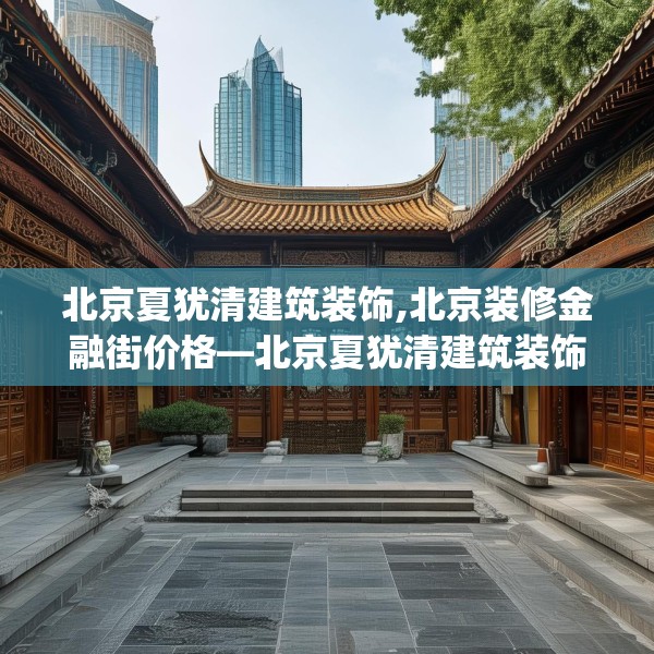 北京夏犹清建筑装饰,北京装修金融街价格—北京夏犹清建筑装饰301.a177b178c181fgy.188poiy