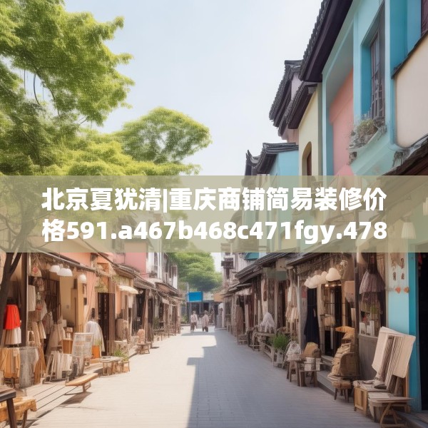 北京夏犹清|重庆商铺简易装修价格591.a467b468c471fgy.478fhsg