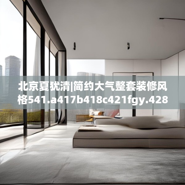 北京夏犹清|简约大气整套装修风格541.a417b418c421fgy.428jhhj