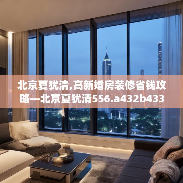 北京夏犹清,高新婚房装修省钱攻略—北京夏犹清556.a432b433c436fgy.443dewqe