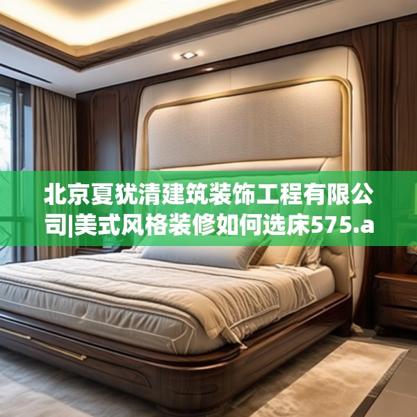 北京夏犹清建筑装饰工程有限公司|美式风格装修如何选床575.a451b452c455fgy.462bnbn