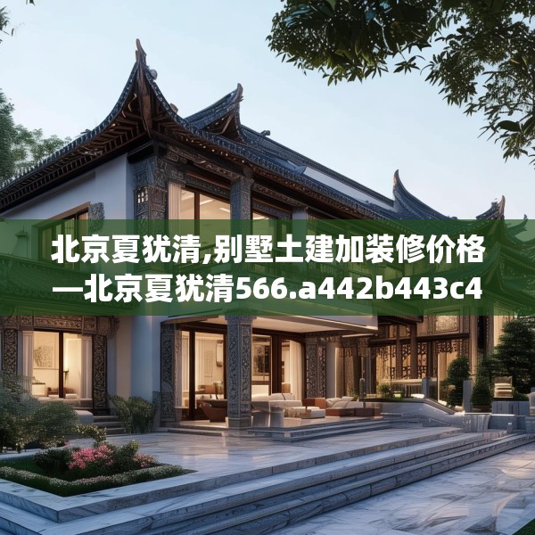 北京夏犹清,别墅土建加装修价格—北京夏犹清566.a442b443c446fgy.453wew