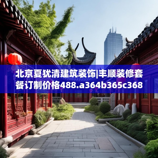 北京夏犹清建筑装饰|丰顺装修套餐订制价格488.a364b365c368fgy.37576664