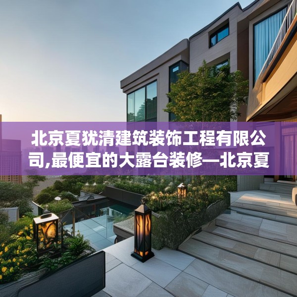 北京夏犹清建筑装饰工程有限公司,最便宜的大露台装修—北京夏犹清建筑装饰工程有限公司231.a107b108c111fgy.118fhsg