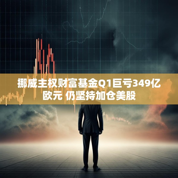挪威主权财富基金Q1巨亏349亿欧元 仍坚持加仓美股