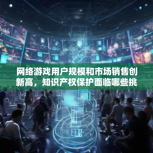 网络游戏用户规模和市场销售创新高，知识产权保护面临哪些挑战？