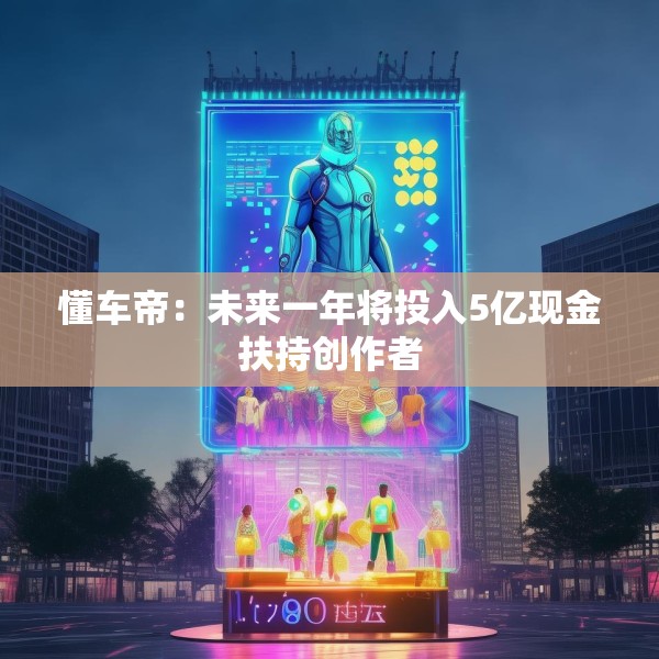 懂车帝：未来一年将投入5亿现金扶持创作者