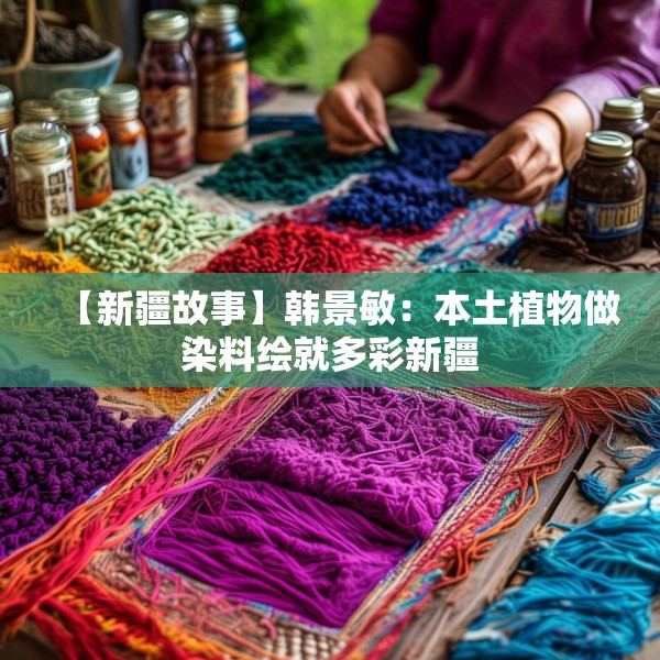 【新疆故事】韩景敏：本土植物做染料绘就多彩新疆
