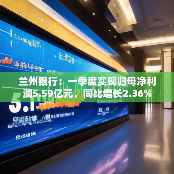 兰州银行：一季度实现归母净利润5.59亿元，同比增长2.36%