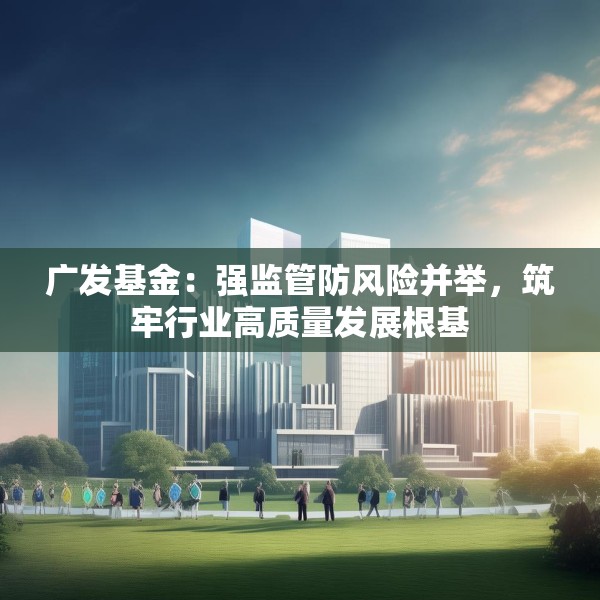 广发基金：强监管防风险并举，筑牢行业高质量发展根基