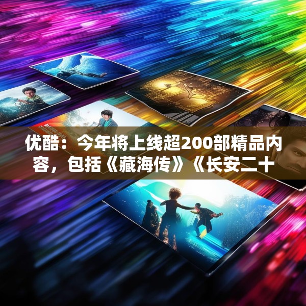 优酷：今年将上线超200部精品内容，包括《藏海传》《长安二十四计》等