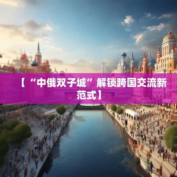 【“中俄双子城”解锁跨国交流新范式】