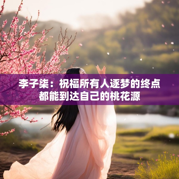 李子柒：祝福所有人逐梦的终点都能到达自己的桃花源